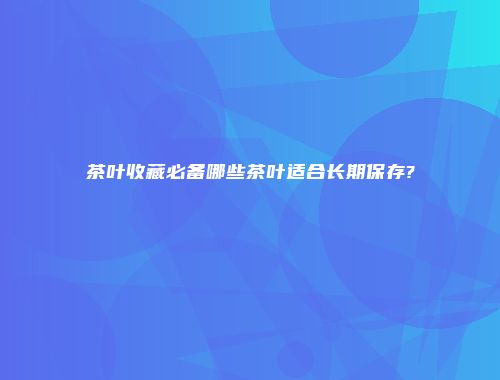 茶叶收藏必备哪些茶叶适合长期保存?