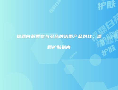 福鼎白茶香皂与多品牌洁面产品对比：温和护肤指南