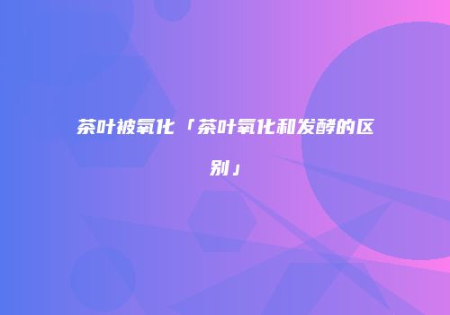 茶叶被氧化「茶叶氧化和发酵的区别」