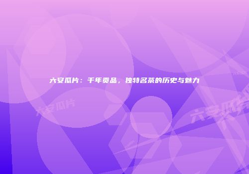 六安瓜片：千年贡品，独特名茶的历史与魅力