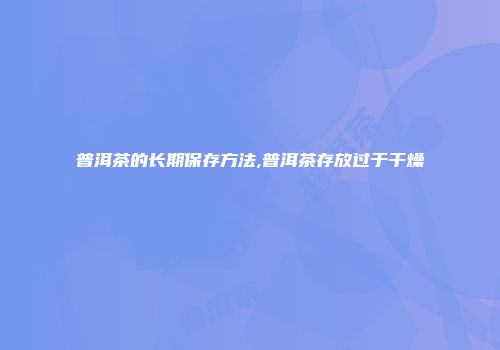 普洱茶的长期保存方法,普洱茶存放过于干燥
