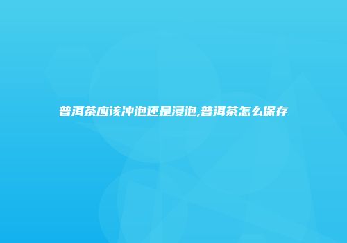 普洱茶应该冲泡还是浸泡,普洱茶怎么保存