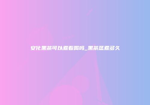安化黑茶可以煮着喝吗_黑茶蒸煮多久