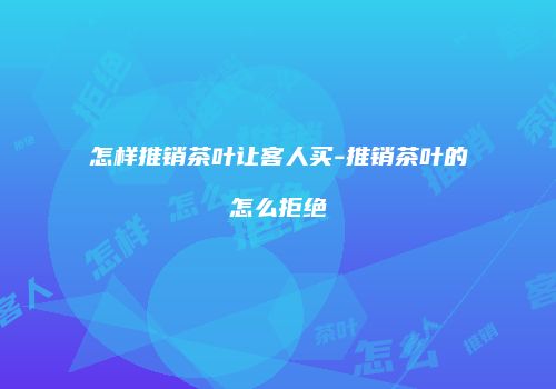 怎样推销茶叶让客人买-推销茶叶的怎么拒绝