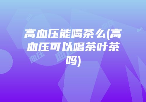 高血压能喝茶么(高血压可以喝茶叶茶吗)