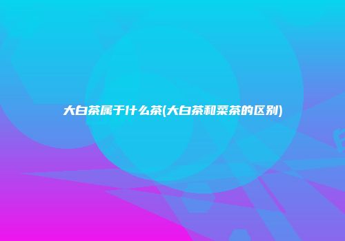 大白茶属于什么茶(大白茶和菜茶的区别)