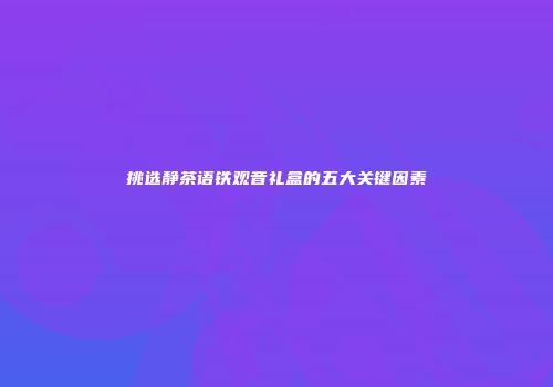 挑选静茶语铁观音礼盒的五大关键因素