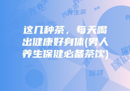 这几种茶，每天喝出健康好身体(男人养生保健必备茶饮)
