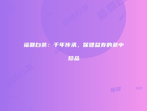 福鼎白茶：千年传承，保健益寿的茶中珍品
