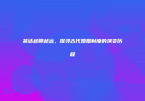 茶话越聊越远，探寻古代婚姻制度的演变历程