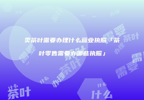 卖茶叶需要办理什么营业执照「茶叶零售需要办哪些执照」