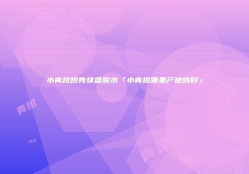 小青柑柑壳快速脱水「小青柑哪里产地的好」