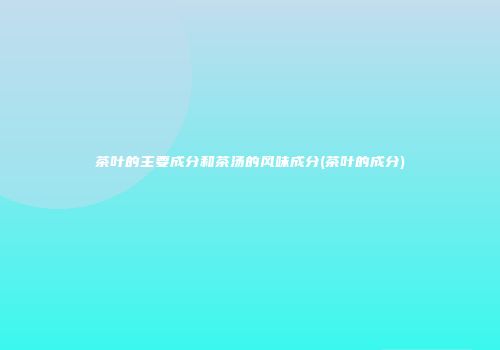 茶叶的主要成分和茶汤的风味成分(茶叶的成分)