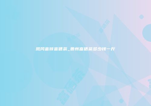 凤冈富锌富硒茶_贵州富硒茶多少钱一斤