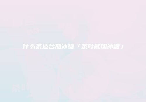 什么茶适合加冰糖「茶叶能加冰糖」