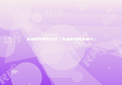 茶油的作用与功效「茶油的民间小偏方」
