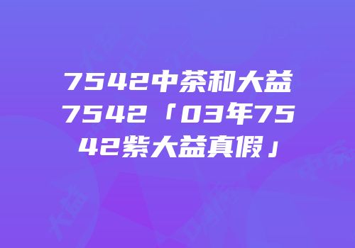 7542中茶和大益7542「03年7542紫大益真假」