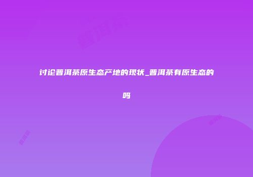 讨论普洱茶原生态产地的现状_普洱茶有原生态的吗