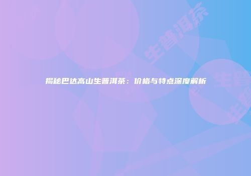 揭秘巴达高山生普洱茶：价格与特点深度解析