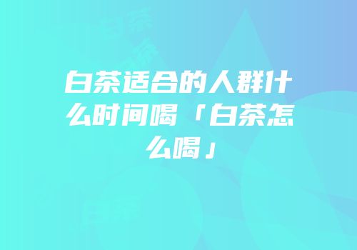 白茶适合的人群什么时间喝「白茶怎么喝」