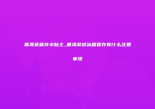 普洱茶保存小贴士_普洱茶放冰箱保存有什么注意事项