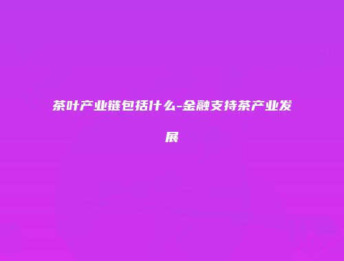 茶叶产业链包括什么-金融支持茶产业发展