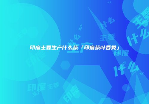 印度主要生产什么茶「印度茶叶各类」