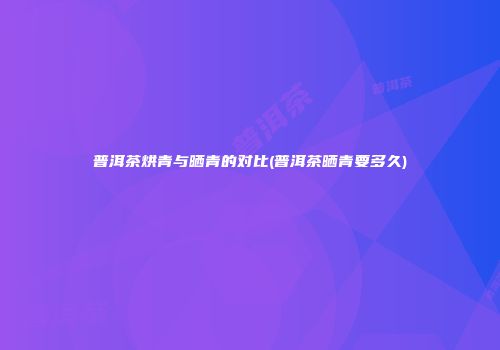普洱茶烘青与晒青的对比(普洱茶晒青要多久)