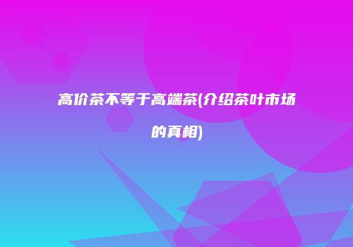 高价茶不等于高端茶(介绍茶叶市场的真相)