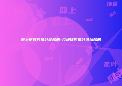 网上便宜的茶叶能喝吗-几块钱的茶叶可以喝吗