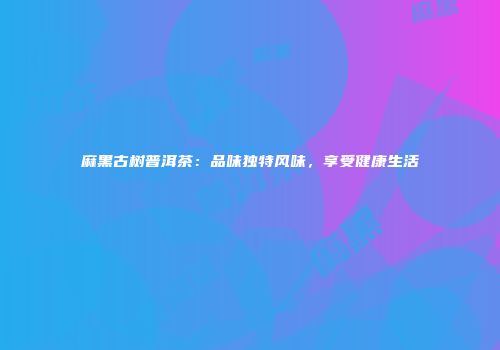 麻黑古树普洱茶：品味独特风味，享受健康生活