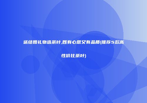 送结婚礼物选茶叶,既有心意又有品质(推荐5款高性价比茶叶)