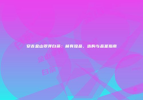 安吉金山翠芽白茶：稀有珍品，选购与品鉴指南