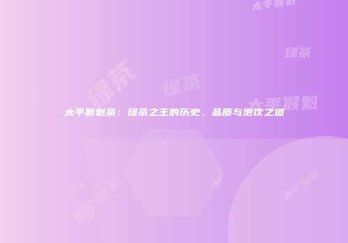 太平猴魁茶：绿茶之王的历史、品质与泡饮之道