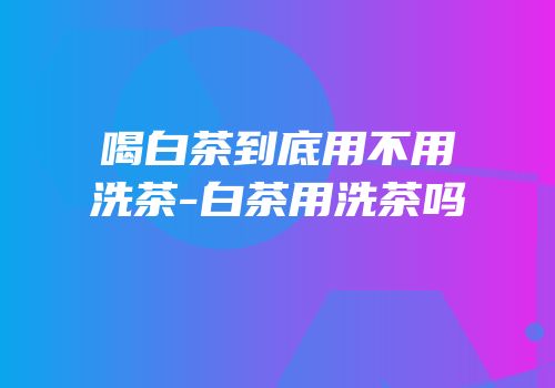 喝白茶到底用不用洗茶-白茶用洗茶吗