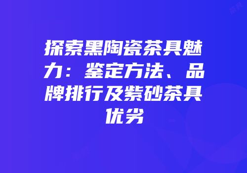 探索黑陶瓷茶具魅力：鉴定方法、品牌排行及紫砂茶具优劣