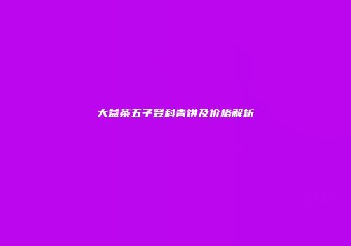 大益茶五子登科青饼及价格解析