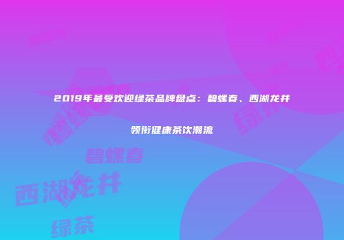 2019年最受欢迎绿茶品牌盘点：碧螺春、西湖龙井领衔健康茶饮潮流