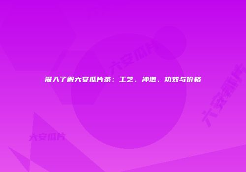 深入了解六安瓜片茶：工艺、冲泡、功效与价格