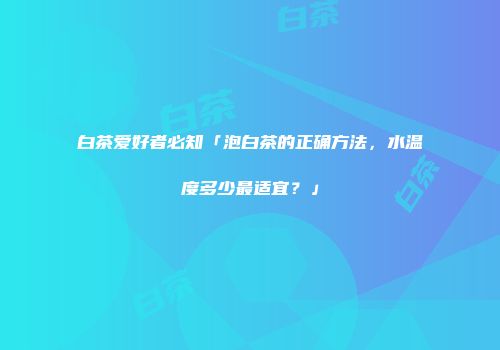 白茶爱好者必知「泡白茶的正确方法，水温度多少最适宜？」