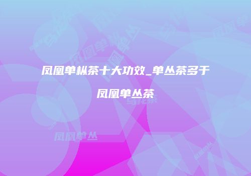 凤凰单枞茶十大功效_单丛茶多于凤凰单丛茶