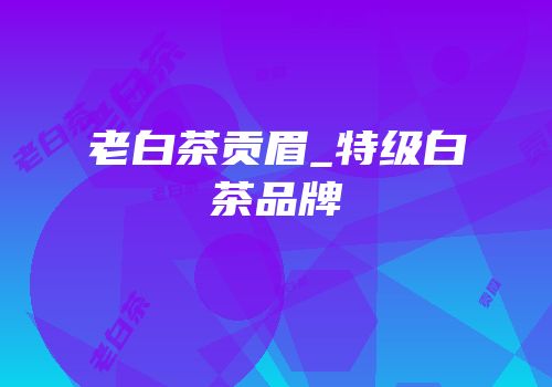 老白茶贡眉_特级白茶品牌