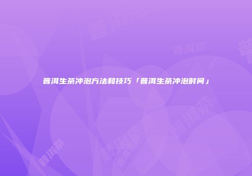 普洱生茶冲泡方法和技巧「普洱生茶冲泡时间」