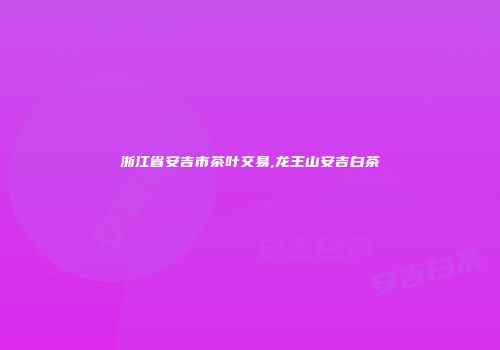 浙江省安吉市茶叶交易,龙王山安吉白茶