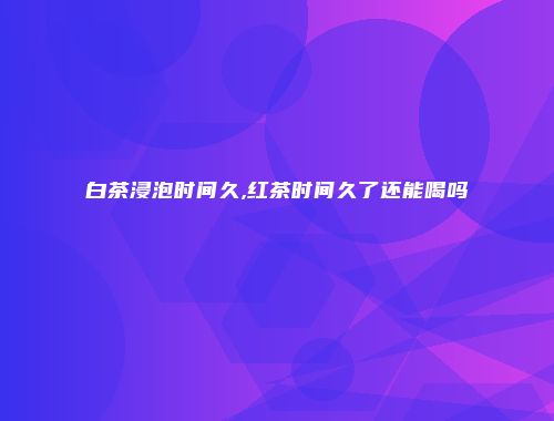 白茶浸泡时间久,红茶时间久了还能喝吗