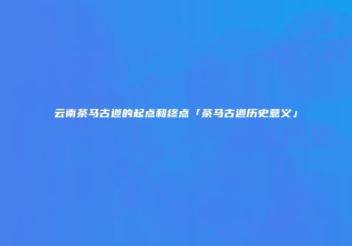 云南茶马古道的起点和终点「茶马古道历史意义」