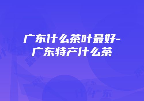 广东什么茶叶最好-广东特产什么茶