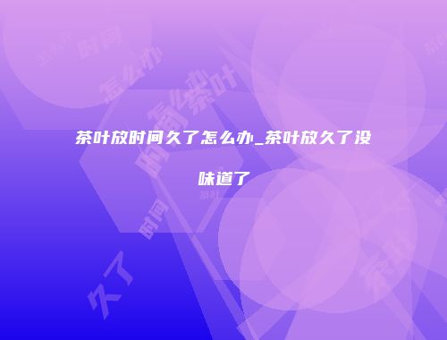 茶叶放时间久了怎么办_茶叶放久了没味道了
