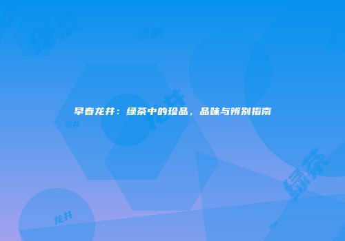 早春龙井：绿茶中的珍品，品味与辨别指南