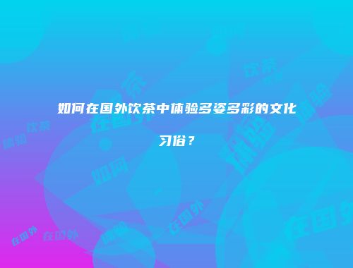 如何在国外饮茶中体验多姿多彩的文化习俗？